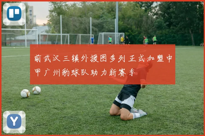 前武汉三镇外援图多列正式加盟中甲广州豹球队助力新赛季