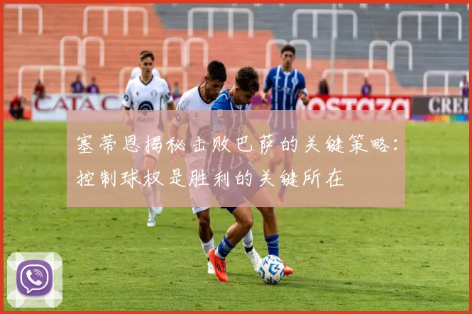 塞蒂恩揭秘击败巴萨的关键策略：控制球权是胜利的关键所在